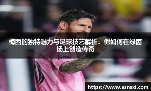 梅西的独特魅力与足球技艺解析：他如何在绿茵场上创造传奇